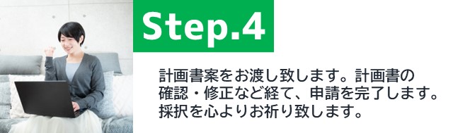 STEP4、補助金計画書の案をお渡し致します。計画書の確認・修正など経て、申請を完了します。採択を心よりお祈り致します。