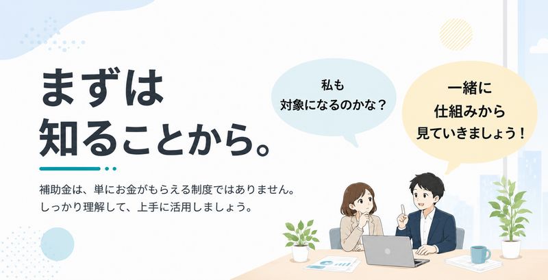 初めての補助金、まずは知ることから。補助金は、単にお金がもらえる制度ではありません。しっかり理解して、上手に活用しましょう。一緒に仕組みを見ていきましょう。