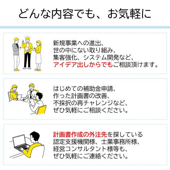 補助金申請については、どんな内容でも、お気軽に｜新規事業への進出、世の中にない取り組み、集客強化、システム開発など、アイデア出しからでもご相談頂けます。 はじめての補助金申請、作った計画書の改善、不採択の再チャレンジなど、ぜひ気軽にご相談ください。 外注先を探している認定支援機関様・士業事務所様・経営コンサルタント様等も、ぜひ気軽にご連絡ください。